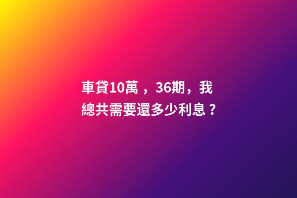 車貸10萬，36期，我總共需要還多少利息？